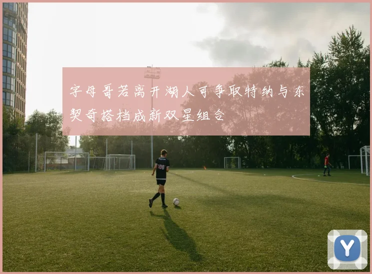 字母哥若离开湖人可争取特纳与东契奇搭档成新双星组合