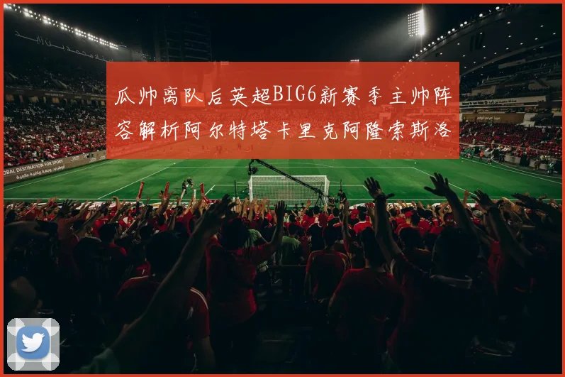 瓜帅离队后英超BIG6新赛季主帅阵容解析阿尔特塔卡里克阿隆索斯洛特的挑战与机遇