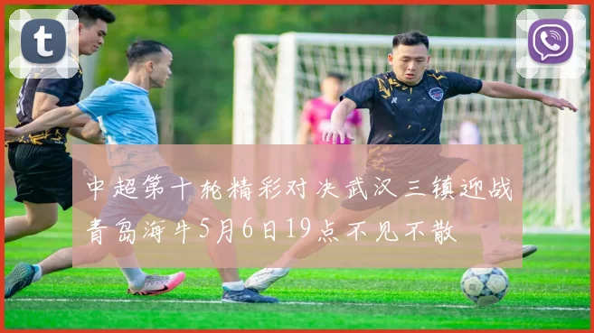 中超第十轮精彩对决武汉三镇迎战青岛海牛5月6日19点不见不散