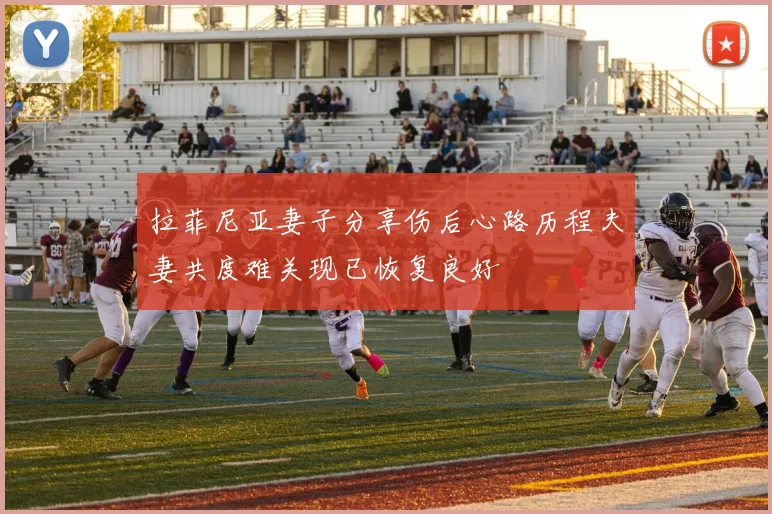 拉菲尼亚妻子分享伤后心路历程夫妻共度难关现已恢复良好