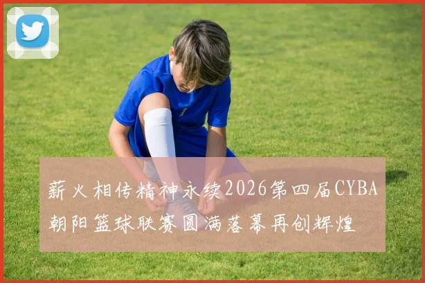 薪火相传精神永续2026第四届CYBA朝阳篮球联赛圆满落幕再创辉煌