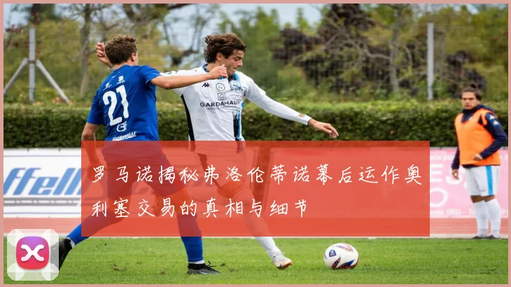 罗马诺揭秘弗洛伦蒂诺幕后运作奥利塞交易的真相与细节