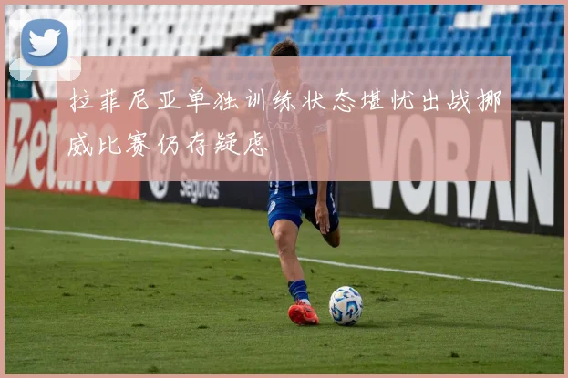 拉菲尼亚单独训练状态堪忧出战挪威比赛仍存疑虑