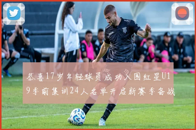 恭喜17岁年轻球员成功入围红星U19季前集训24人名单开启新赛季备战之旅