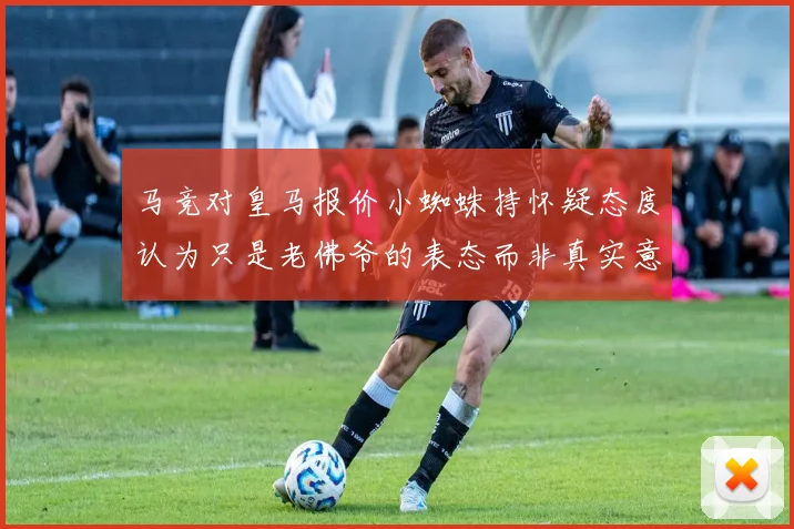 马竞对皇马报价小蜘蛛持怀疑态度认为只是老佛爷的表态而非真实意图