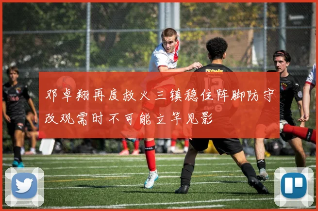 邓卓翔再度救火三镇稳住阵脚防守改观需时不可能立竿见影