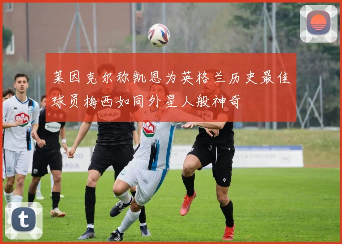 莱因克尔称凯恩为英格兰历史最佳球员梅西如同外星人般神奇