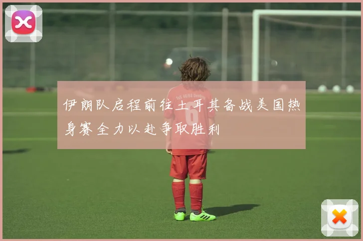 伊朗队启程前往土耳其备战美国热身赛全力以赴争取胜利
