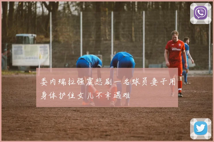 委内瑞拉强震悲剧一名球员妻子用身体护住女儿不幸遇难