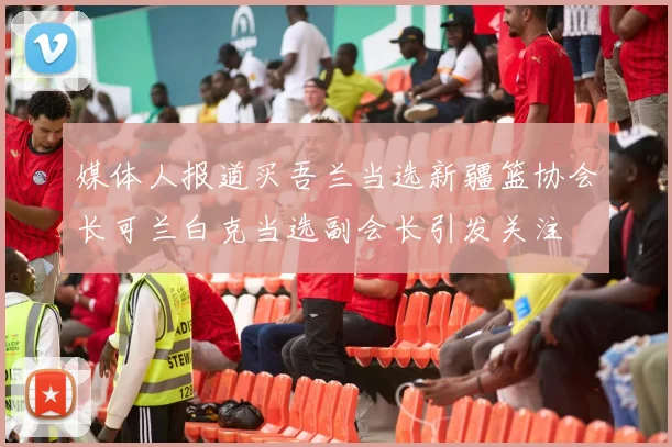 媒体人报道买吾兰当选新疆篮协会长可兰白克当选副会长引发关注