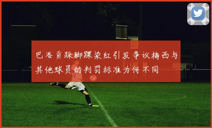 巴洛贡踩脚踝染红引发争议梅西与其他球员的判罚标准为何不同